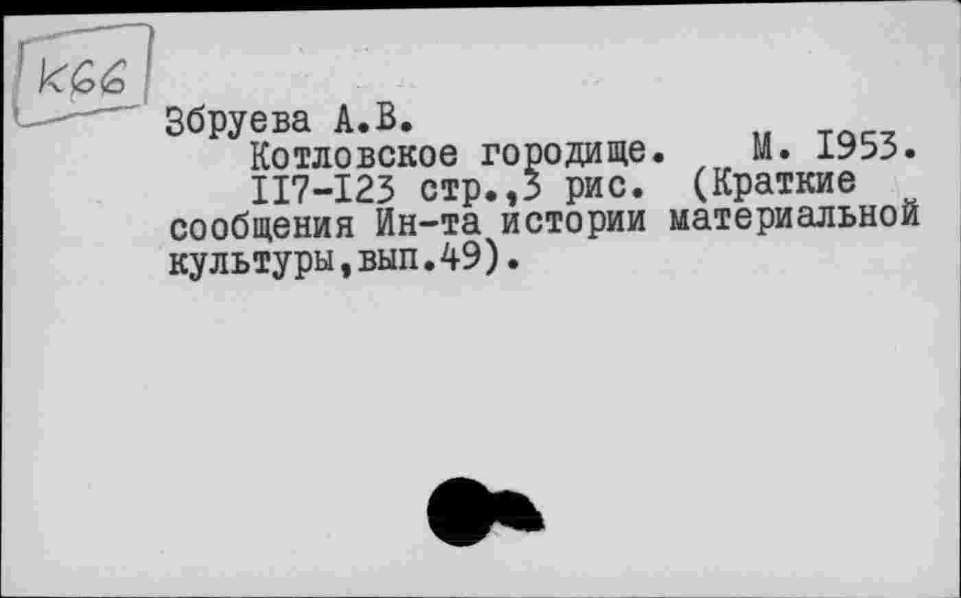 ﻿к £6 I
"	' Збруева А.В.
Котловское городище. М. 1953.
II7-I23 стр.,3 рис. (Краткие сообщения Ин-та истории материальной культуры,вып.49).